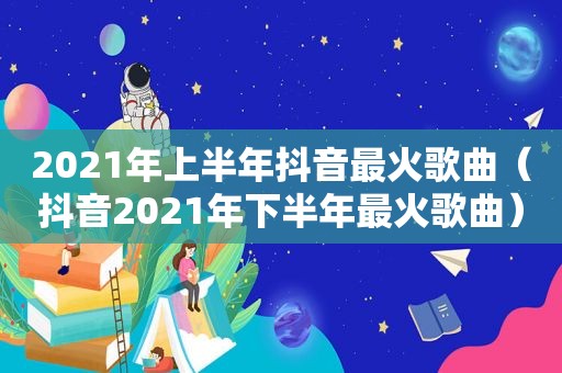 2021年上半年抖音最火歌曲（抖音2021年下半年最火歌曲）