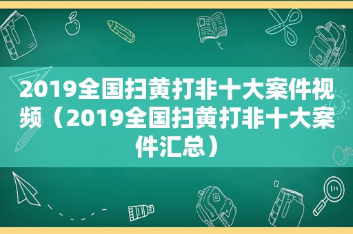 2019全国扫黄打非十大案件视频（2019全国扫黄打非十大案件汇总）