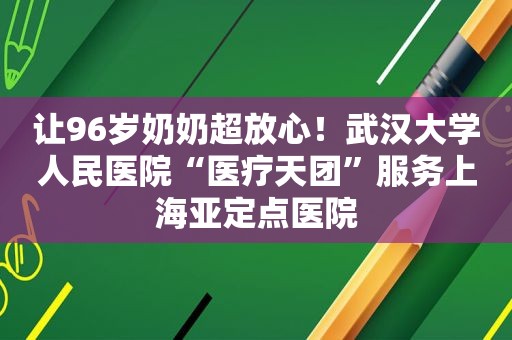 让96岁奶奶超放心！武汉大学人民医院“医疗天团”服务上海亚定点医院