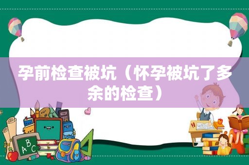 孕前检查被坑（怀孕被坑了多余的检查）