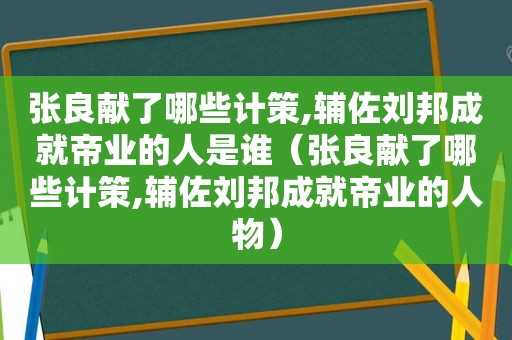 张良献了哪些计策,辅佐刘邦成就帝业的人是谁（张良献了哪些计策,辅佐刘邦成就帝业的人物）