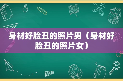 身材好脸丑的照片男（身材好脸丑的照片女）