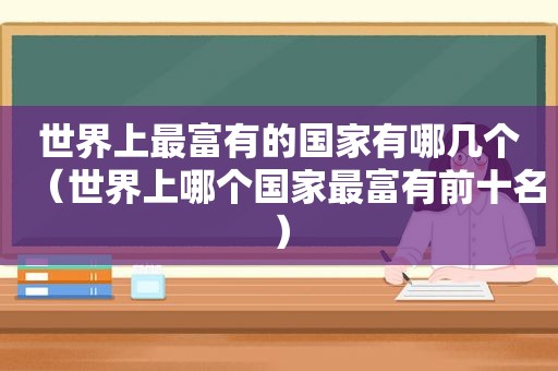 世界上最富有的国家有哪几个（世界上哪个国家最富有前十名）