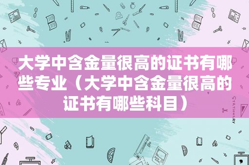 大学中含金量很高的证书有哪些专业（大学中含金量很高的证书有哪些科目）