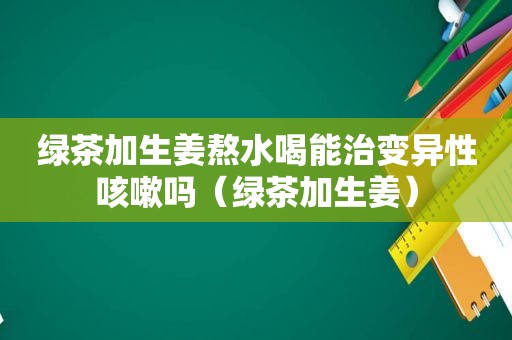 绿茶加生姜熬水喝能治变异性咳嗽吗（绿茶加生姜）