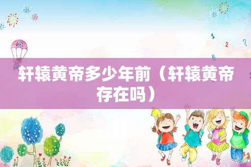 轩辕黄帝多少年前（轩辕黄帝存在吗）