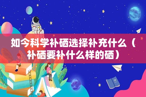 如今科学补硒选择补充什么（补硒要补什么样的硒）