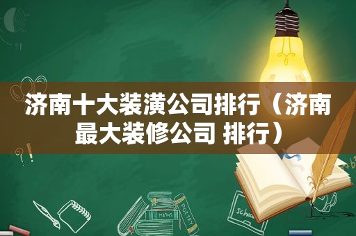 济南十大装潢公司排行（济南最大装修公司 排行）