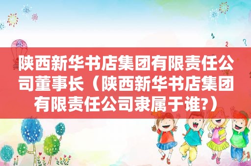 陕西新华书店集团有限责任公司董事长（陕西新华书店集团有限责任公司隶属于谁?）