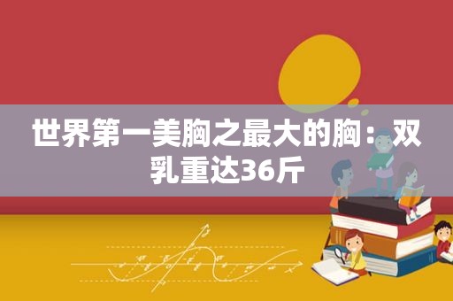 世界第一美胸之最大的胸：双乳重达36斤