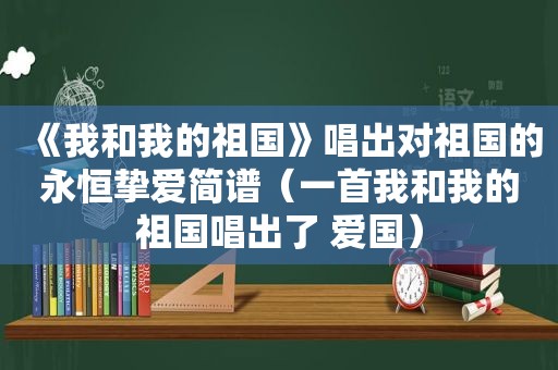 《我和我的祖国》唱出对祖国的永恒挚爱简谱（一首我和我的祖国唱出了 爱国）