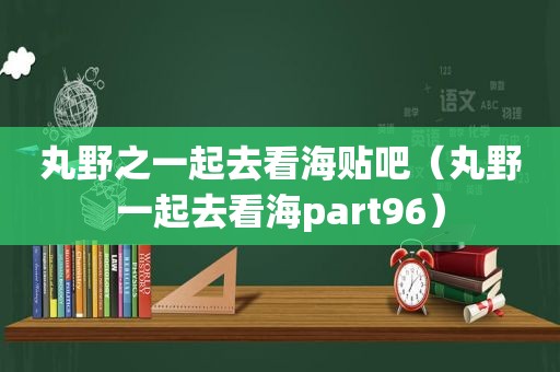 丸野之一起去看海贴吧（丸野一起去看海part96）