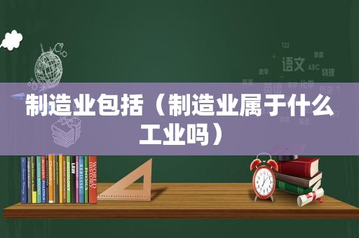 制造业包括（制造业属于什么工业吗）