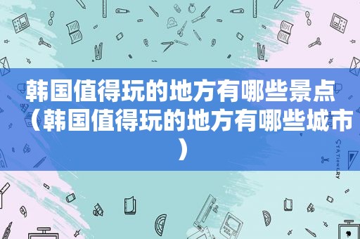 韩国值得玩的地方有哪些景点（韩国值得玩的地方有哪些城市）