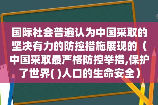 国际社会普遍认为中国采取的坚决有力的防控措施展现的（中国采取最严格防控举措,保护了世界( )人口的生命安全）