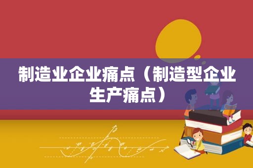 制造业企业痛点（制造型企业生产痛点）