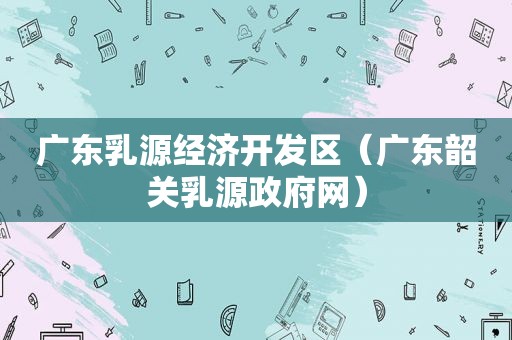 广东乳源经济开发区（广东韶关乳源 *** 网）