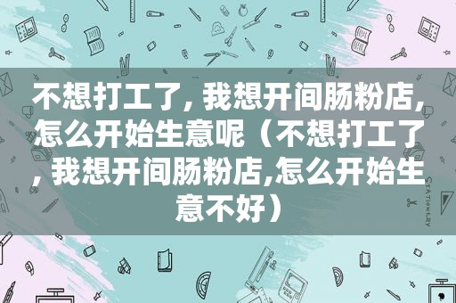 不想打工了, 我想开间肠粉店,怎么开始生意呢（不想打工了, 我想开间肠粉店,怎么开始生意不好）