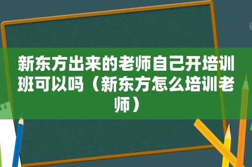 新东方出来的老师自己开培训班可以吗（新东方怎么培训老师）