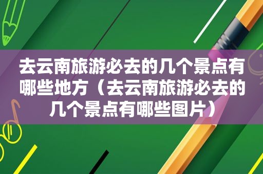 去云南旅游必去的几个景点有哪些地方（去云南旅游必去的几个景点有哪些图片）