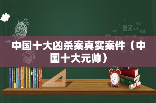 中国十大凶杀案真实案件（中国十大元帅）