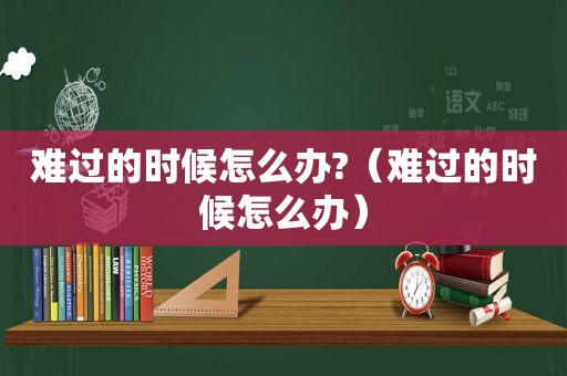 难过的时候怎么办?（难过的时候怎么办）