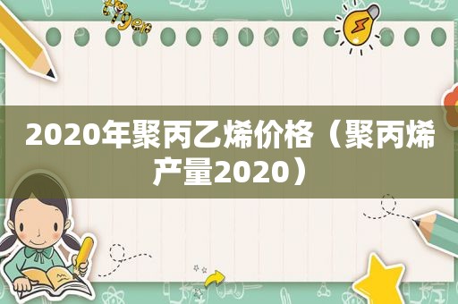 2020年聚丙乙烯价格（聚丙烯产量2020）