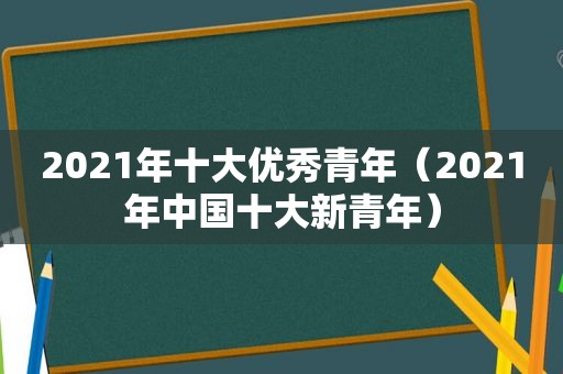 2021年十大优秀青年（2021年中国十大新青年）