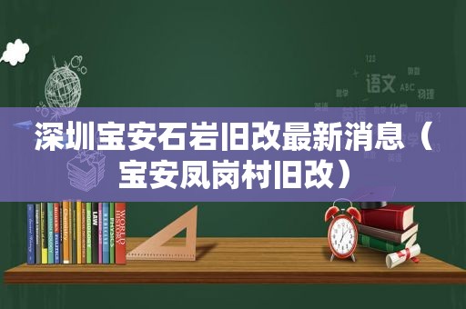 深圳宝安石岩旧改最新消息（宝安凤岗村旧改）