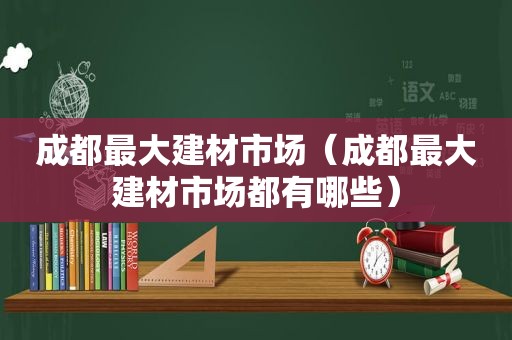 成都最大建材市场（成都最大建材市场都有哪些）