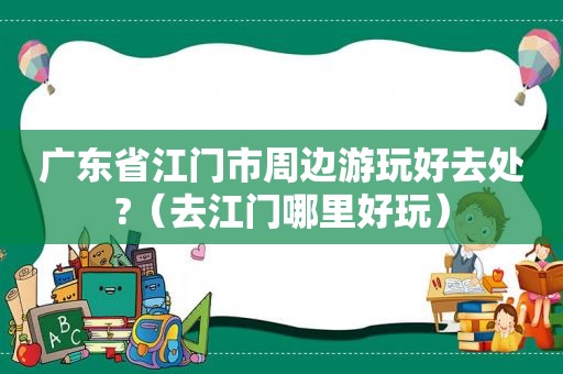 广东省江门市周边游玩好去处?（去江门哪里好玩）