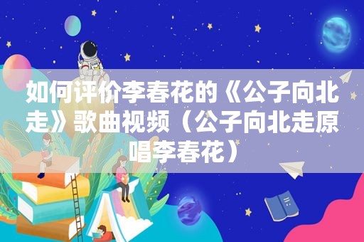 如何评价李春花的《公子向北走》歌曲视频（公子向北走原唱李春花）