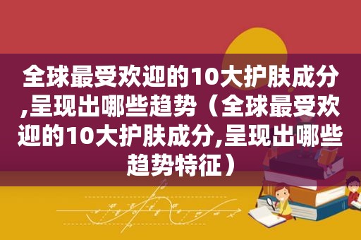 全球最受欢迎的10大护肤成分,呈现出哪些趋势（全球最受欢迎的10大护肤成分,呈现出哪些趋势特征）