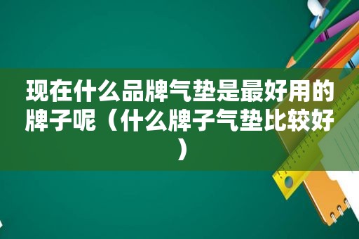 现在什么品牌气垫是最好用的牌子呢（什么牌子气垫比较好）