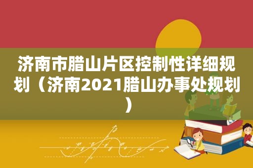 济南市腊山片区控制性详细规划（济南2021腊山办事处规划）