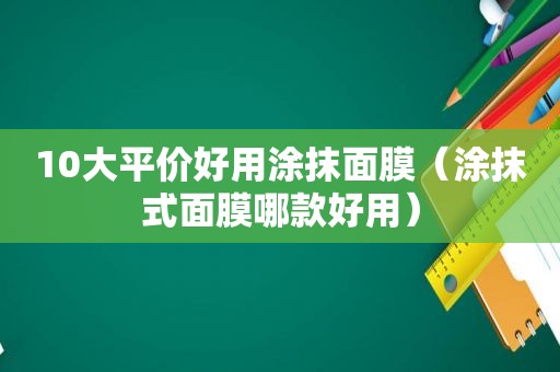 10大平价好用涂抹面膜（涂抹式面膜哪款好用）