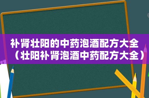 补肾壮阳的中药泡酒配方大全（壮阳补肾泡酒中药配方大全）