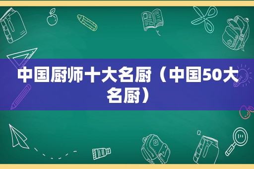 中国厨师十大名厨（中国50大名厨）