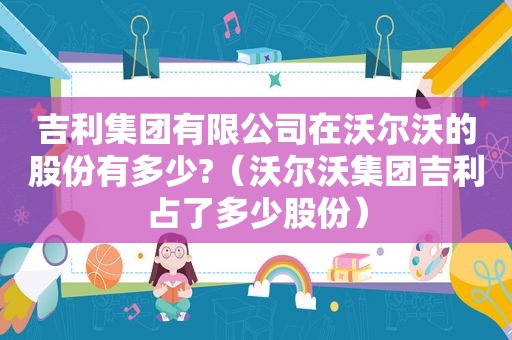 吉利集团有限公司在沃尔沃的股份有多少?（沃尔沃集团吉利占了多少股份）