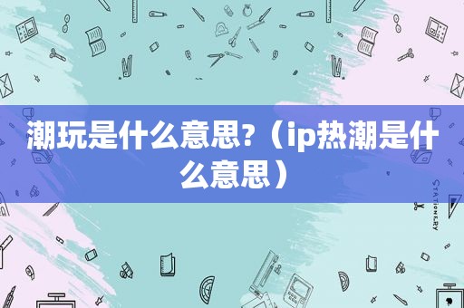 潮玩是什么意思?（ip热潮是什么意思）