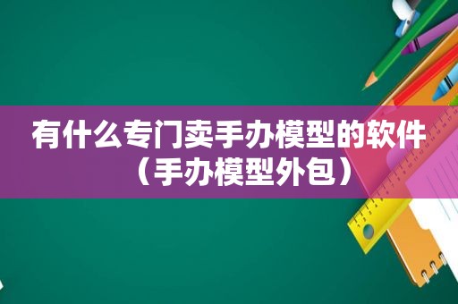 有什么专门卖手办模型的软件（手办模型外包）