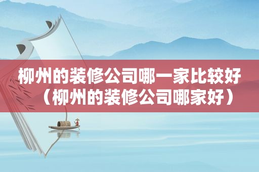 柳州的装修公司哪一家比较好（柳州的装修公司哪家好）