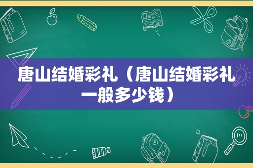 唐山结婚彩礼（唐山结婚彩礼一般多少钱）