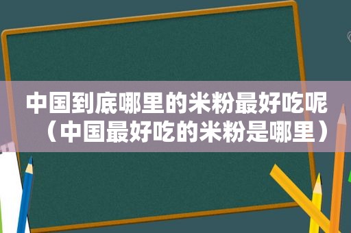 中国到底哪里的米粉最好吃呢（中国最好吃的米粉是哪里）