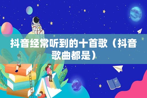 抖音经常听到的十首歌（抖音歌曲都是）