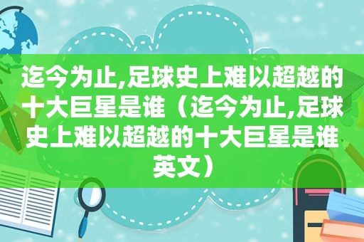 迄今为止,足球史上难以超越的十大巨星是谁（迄今为止,足球史上难以超越的十大巨星是谁英文）