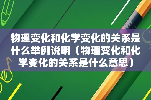 物理变化和化学变化的关系是什么举例说明（物理变化和化学变化的关系是什么意思）