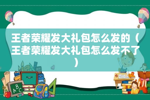 王者荣耀发大礼包怎么发的（王者荣耀发大礼包怎么发不了）