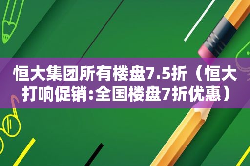 恒大集团所有楼盘7.5折（恒大打响促销:全国楼盘7折优惠）