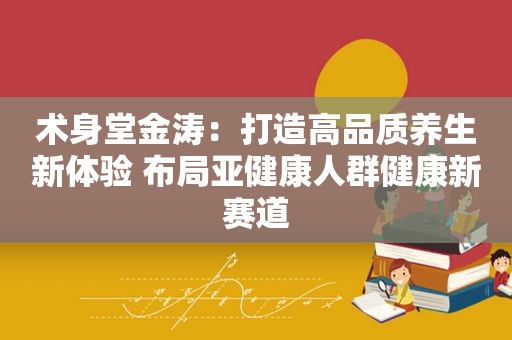 术身堂金涛：打造高品质养生新体验 布局亚健康人群健康新赛道